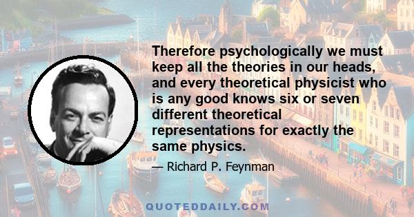 Therefore psychologically we must keep all the theories in our heads, and every theoretical physicist who is any good knows six or seven different theoretical representations for exactly the same physics.