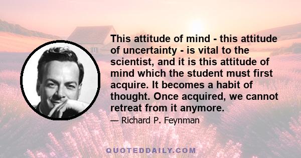 This attitude of mind - this attitude of uncertainty - is vital to the scientist, and it is this attitude of mind which the student must first acquire. It becomes a habit of thought. Once acquired, we cannot retreat