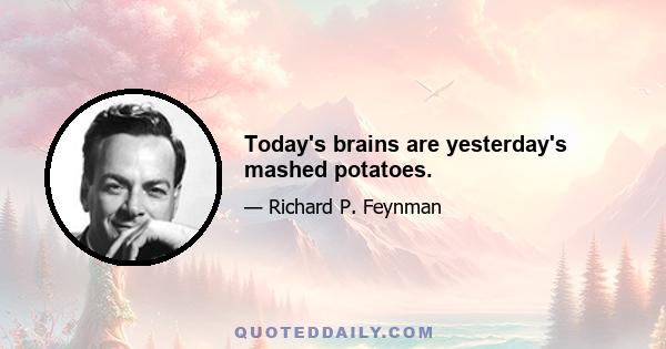 Today's brains are yesterday's mashed potatoes.