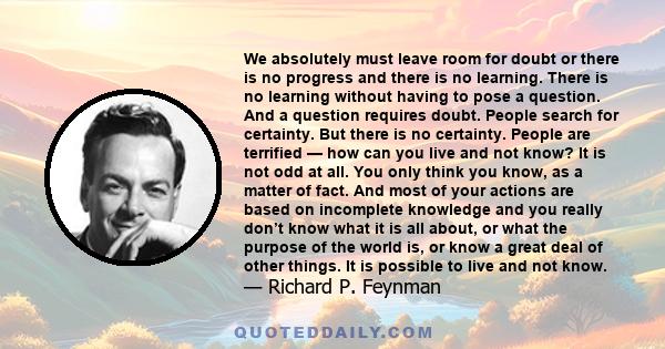 We absolutely must leave room for doubt or there is no progress and there is no learning. There is no learning without having to pose a question. And a question requires doubt. People search for certainty. But there is