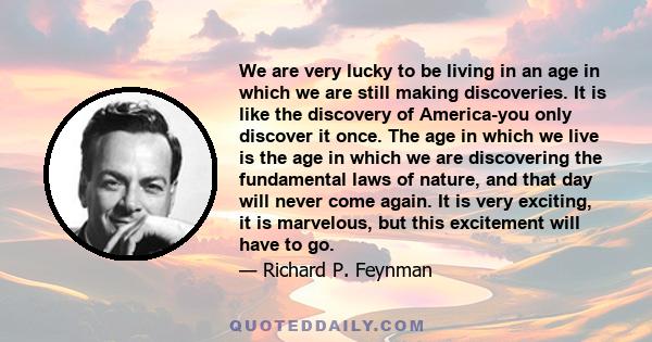 We are very lucky to be living in an age in which we are still making discoveries. It is like the discovery of America-you only discover it once. The age in which we live is the age in which we are discovering the