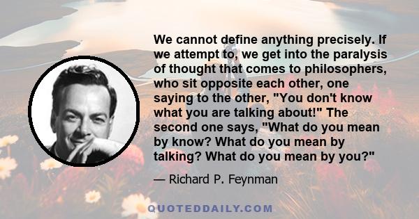 We cannot define anything precisely. If we attempt to, we get into the paralysis of thought that comes to philosophers, who sit opposite each other, one saying to the other, You don't know what you are talking about!