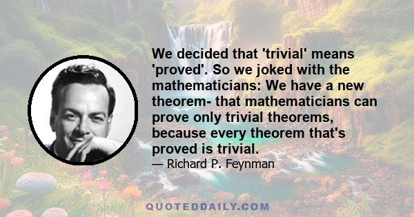 We decided that 'trivial' means 'proved'. So we joked with the mathematicians: We have a new theorem- that mathematicians can prove only trivial theorems, because every theorem that's proved is trivial.