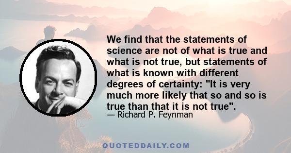 We find that the statements of science are not of what is true and what is not true, but statements of what is known with different degrees of certainty: It is very much more likely that so and so is true than that it