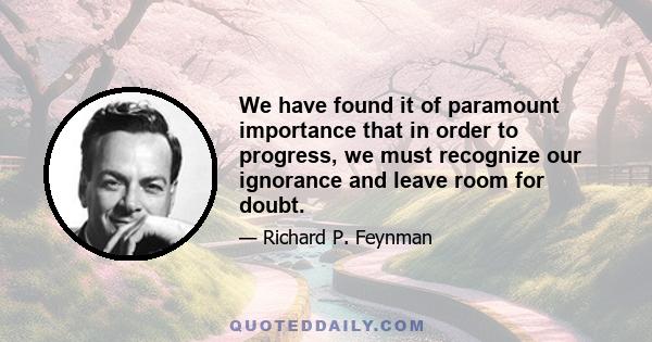 We have found it of paramount importance that in order to progress, we must recognize our ignorance and leave room for doubt.