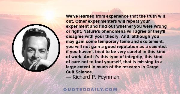 We've learned from experience that the truth will out. Other experimenters will repeat your experiment and find out whether you were wrong or right. Nature's phenomena will agree or they'll disagree with your theory.