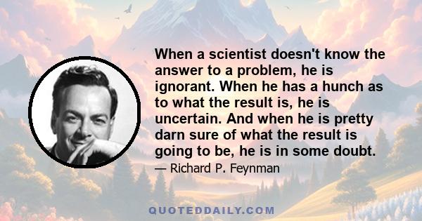 When a scientist doesn't know the answer to a problem, he is ignorant. When he has a hunch as to what the result is, he is uncertain. And when he is pretty darn sure of what the result is going to be, he is still in