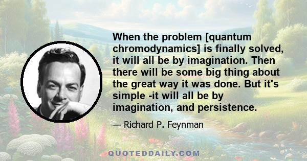 When the problem [quantum chromodynamics] is finally solved, it will all be by imagination. Then there will be some big thing about the great way it was done. But it's simple -it will all be by imagination, and