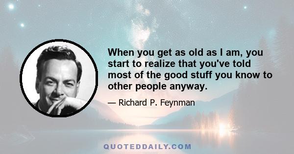 When you get as old as I am, you start to realize that you've told most of the good stuff you know to other people anyway.