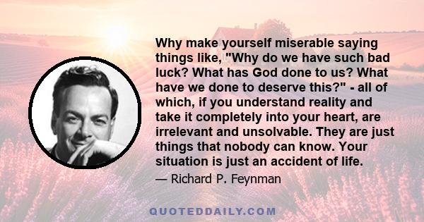 Why make yourself miserable saying things like, Why do we have such bad luck? What has God done to us? What have we done to deserve this? - all of which, if you understand reality and take it completely into your heart, 