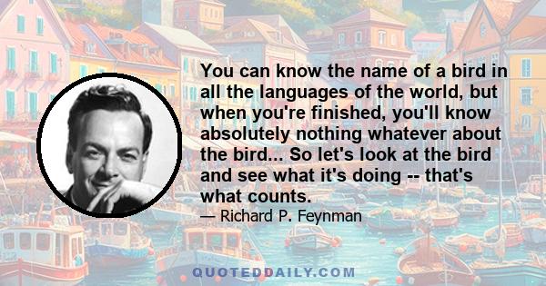 You can know the name of a bird in all the languages of the world, but when you're finished, you'll know absolutely nothing whatever about the bird... So let's look at the bird and see what it's doing -- that's what