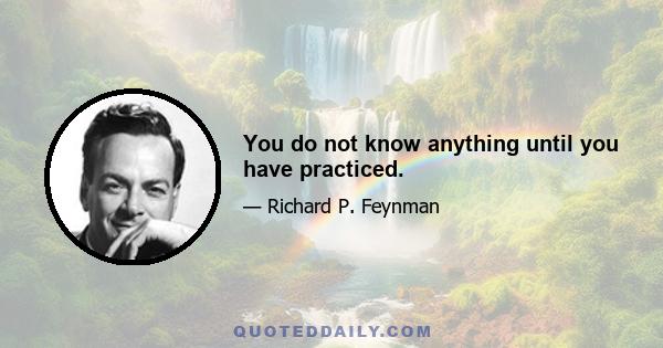 You do not know anything until you have practiced.