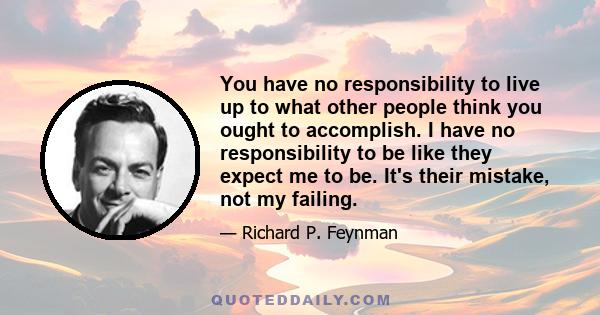 You have no responsibility to live up to what other people think you ought to accomplish. I have no responsibility to be like they expect me to be. It's their mistake, not my failing.