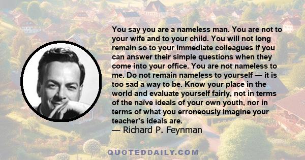 You say you are a nameless man. You are not to your wife and to your child. You will not long remain so to your immediate colleagues if you can answer their simple questions when they come into your office. You are not