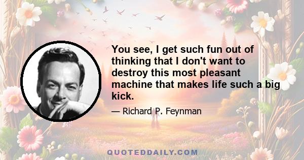 You see, I get such fun out of thinking that I don't want to destroy this most pleasant machine that makes life such a big kick.