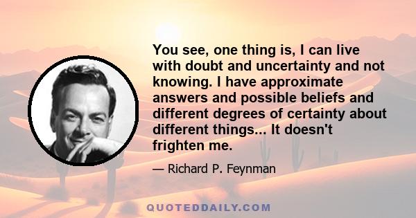 You see, one thing is, I can live with doubt and uncertainty and not knowing. I have approximate answers and possible beliefs and different degrees of certainty about different things... It doesn't frighten me.