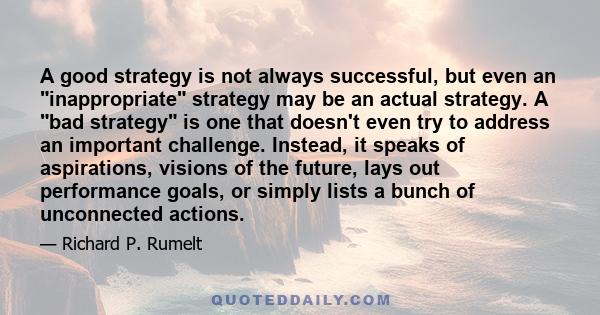 A good strategy is not always successful, but even an inappropriate strategy may be an actual strategy. A bad strategy is one that doesn't even try to address an important challenge. Instead, it speaks of aspirations,