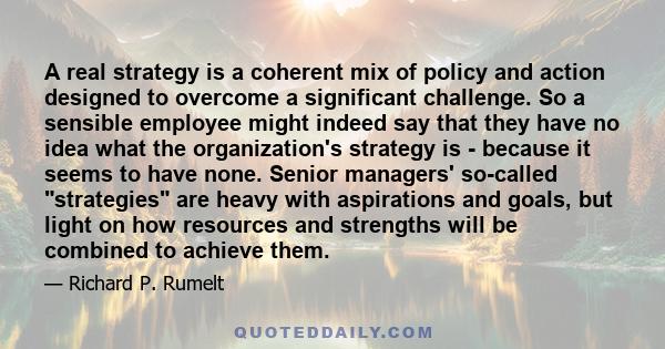 A real strategy is a coherent mix of policy and action designed to overcome a significant challenge. So a sensible employee might indeed say that they have no idea what the organization's strategy is - because it seems