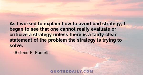 As I worked to explain how to avoid bad strategy, I began to see that one cannot really evaluate or criticize a strategy unless there is a fairly clear statement of the problem the strategy is trying to solve.