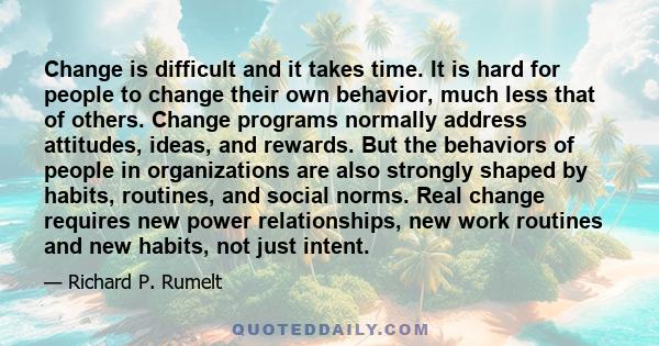 Change is difficult and it takes time. It is hard for people to change their own behavior, much less that of others. Change programs normally address attitudes, ideas, and rewards. But the behaviors of people in