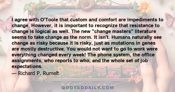 I agree with O'Toole that custom and comfort are impediments to change. However, it is important to recognize that resistance to change is logical as well. The new change masters literature seems to take change as the