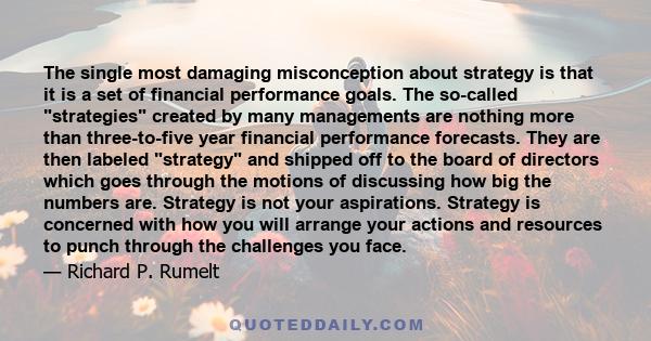 The single most damaging misconception about strategy is that it is a set of financial performance goals. The so-called strategies created by many managements are nothing more than three-to-five year financial