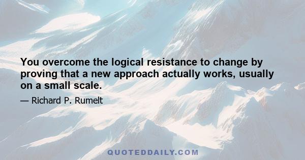 You overcome the logical resistance to change by proving that a new approach actually works, usually on a small scale.