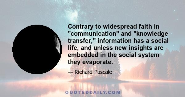 Contrary to widespread faith in communication and knowledge transfer, information has a social life, and unless new insights are embedded in the social system they evaporate.