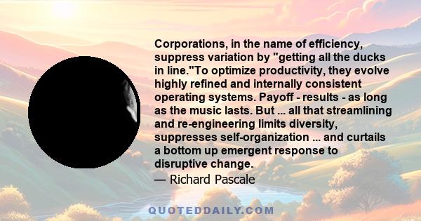 Corporations, in the name of efficiency, suppress variation by getting all the ducks in line.To optimize productivity, they evolve highly refined and internally consistent operating systems. Payoff - results - as long