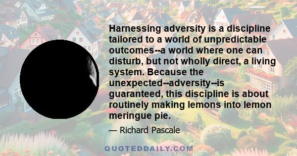 Harnessing adversity is a discipline tailored to a world of unpredictable outcomes--a world where one can disturb, but not wholly direct, a living system. Because the unexpected--adversity--is guaranteed, this