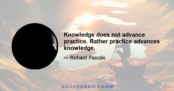 Knowledge does not advance practice. Rather practice advances knowledge.