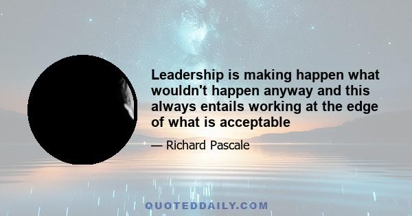 Leadership is making happen what wouldn't happen anyway and this always entails working at the edge of what is acceptable