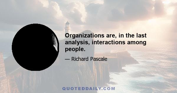 Organizations are, in the last analysis, interactions among people.