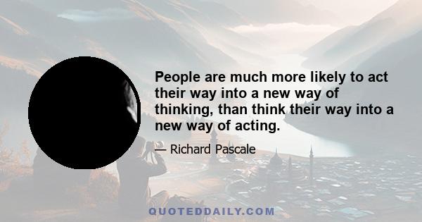 People are much more likely to act their way into a new way of thinking, than think their way into a new way of acting.