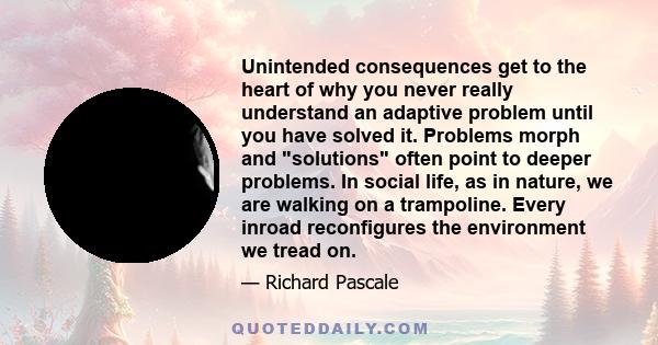 Unintended consequences get to the heart of why you never really understand an adaptive problem until you have solved it. Problems morph and solutions often point to deeper problems. In social life, as in nature, we are 