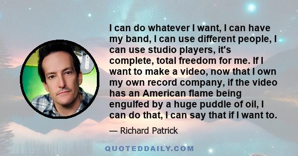 I can do whatever I want, I can have my band, I can use different people, I can use studio players, it's complete, total freedom for me. If I want to make a video, now that I own my own record company, if the video has