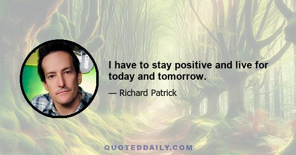 I have to stay positive and live for today and tomorrow.