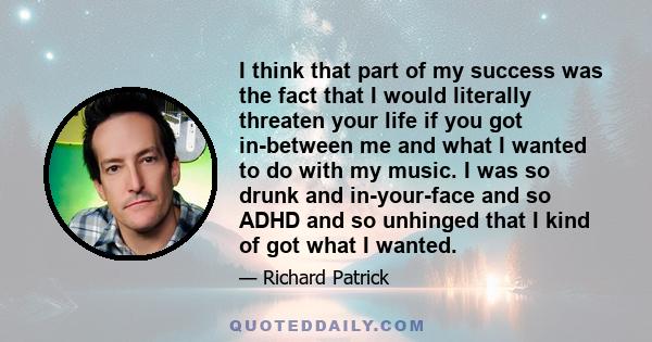 I think that part of my success was the fact that I would literally threaten your life if you got in-between me and what I wanted to do with my music. I was so drunk and in-your-face and so ADHD and so unhinged that I