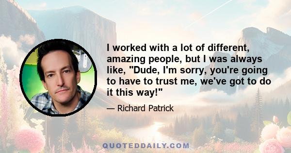 I worked with a lot of different, amazing people, but I was always like, Dude, I'm sorry, you're going to have to trust me, we've got to do it this way!