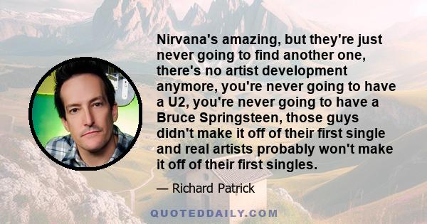 Nirvana's amazing, but they're just never going to find another one, there's no artist development anymore, you're never going to have a U2, you're never going to have a Bruce Springsteen, those guys didn't make it off