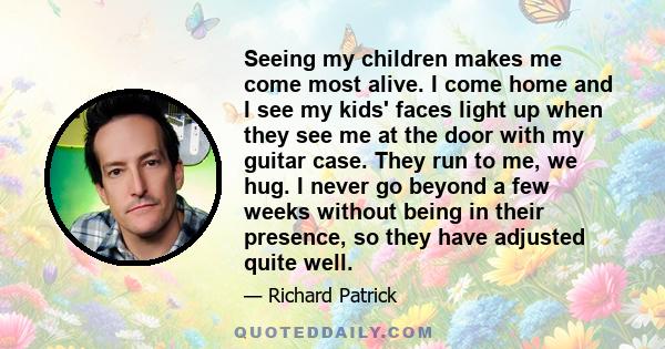 Seeing my children makes me come most alive. I come home and I see my kids' faces light up when they see me at the door with my guitar case. They run to me, we hug. I never go beyond a few weeks without being in their