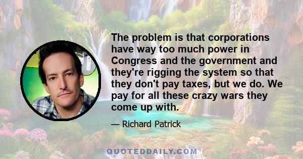 The problem is that corporations have way too much power in Congress and the government and they're rigging the system so that they don't pay taxes, but we do. We pay for all these crazy wars they come up with.