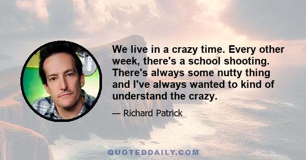 We live in a crazy time. Every other week, there's a school shooting. There's always some nutty thing and I've always wanted to kind of understand the crazy.