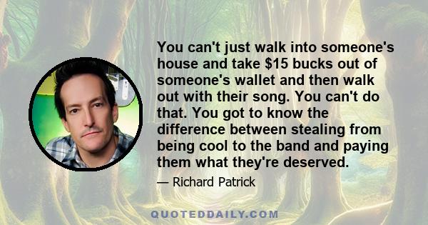 You can't just walk into someone's house and take $15 bucks out of someone's wallet and then walk out with their song. You can't do that. You got to know the difference between stealing from being cool to the band and