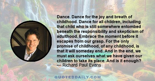 Dance. Dance for the joy and breath of childhood. Dance for all children, including that child who is still somewhere entombed beneath the responsibility and skepticism of adulthood. Embrace the moment before it escapes 