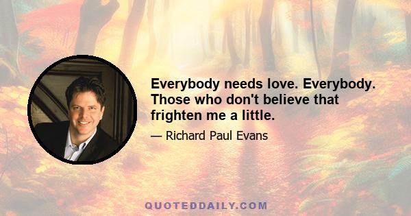 Everybody needs love. Everybody. Those who don't believe that frighten me a little.