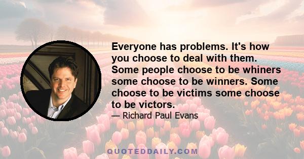 Everyone has problems. It's how you choose to deal with them. Some people choose to be whiners some choose to be winners. Some choose to be victims some choose to be victors.