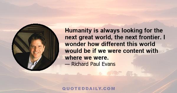 Humanity is always looking for the next great world, the next frontier. I wonder how different this world would be if we were content with where we were.