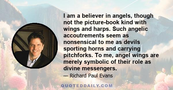 I am a believer in angels, though not the picture-book kind with wings and harps. Such angelic accoutrements seem as nonsensical to me as devils sporting horns and carrying pitchforks. To me, angel wings are merely