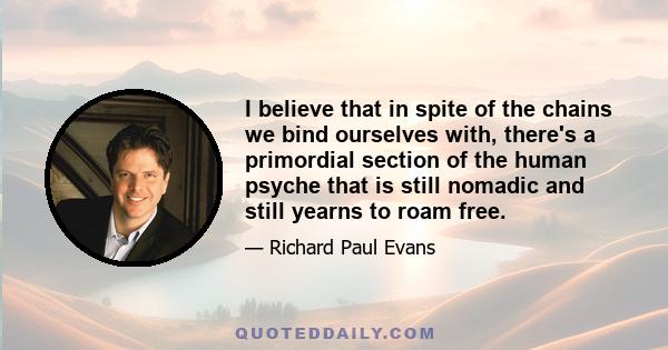 I believe that in spite of the chains we bind ourselves with, there's a primordial section of the human psyche that is still nomadic and still yearns to roam free.